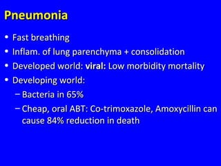 PneumoniaPneumonia
• Fast breathingFast breathing
• Inflam. of lung parenchyma + consolidationInflam. of lung parenchyma + consolidation
• Developed world:Developed world: viral:viral: Low morbidity mortalityLow morbidity mortality
• Developing world:Developing world:
– Bacteria in 65%Bacteria in 65%
– Cheap, oral ABT: Co-trimoxazole, Amoxycillin canCheap, oral ABT: Co-trimoxazole, Amoxycillin can
cause 84% reduction in deathcause 84% reduction in death
 