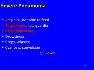 54
Severe PneumoniaSevere Pneumonia
• Very sick,Very sick, not able to feednot able to feed
• Tachypnoea,Tachypnoea, tachycardiatachycardia
• Chest indrawingChest indrawing
• DrowsinessDrowsiness
• Creps, wheezeCreps, wheeze
• Cyanosis, convulsionCyanosis, convulsion
+/- Fever+/- Fever
 