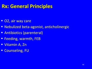 66
Rx: General PrinciplesRx: General Principles
• O2, air way careO2, air way care
• Nebulized beta-agonist, anticholinergicNebulized beta-agonist, anticholinergic
• Antibiotics (parenteral)Antibiotics (parenteral)
• Feeding, warmth, FEBFeeding, warmth, FEB
• Vitamin A, ZnVitamin A, Zn
• Counseling, FUCounseling, FU
 