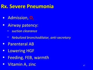 67
Rx. Severe PneumoniaRx. Severe Pneumonia
• Admission,Admission, OO22
• Airway patency:Airway patency:
– suction clearancesuction clearance
– Nebulized bronchodilator, anti-secretoryNebulized bronchodilator, anti-secretory
• Parenteral ABParenteral AB
• Lowering HGFLowering HGF
• Feeding, FEB, warmthFeeding, FEB, warmth
• Vitamin A, zincVitamin A, zinc
 