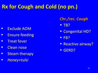 70
Rx for Cough and Cold (no pn.)Rx for Cough and Cold (no pn.)
• Exclude AOMExclude AOM
• Ensure feedingEnsure feeding
• Treat feverTreat fever
• Clean noseClean nose
• Steam therapySteam therapy
• Honey+tulsiHoney+tulsi
Chr./rec. CoughChr./rec. Cough
• TB?TB?
• Congenital HD?Congenital HD?
• FB?FB?
• Reactive airway?Reactive airway?
• GERD?GERD?
 