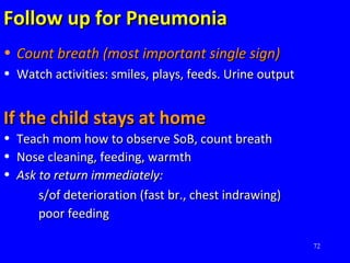 72
Follow up for PneumoniaFollow up for Pneumonia
• Count breath (most important single sign)Count breath (most important single sign)
• Watch activities: smiles, plays, feeds. Urine outputWatch activities: smiles, plays, feeds. Urine output
If the child stays at homeIf the child stays at home
• Teach mom how to observe SoB, count breathTeach mom how to observe SoB, count breath
• Nose cleaning, feeding, warmthNose cleaning, feeding, warmth
• Ask to return immediately:Ask to return immediately:
s/of deterioration (fast br., chest indrawing)s/of deterioration (fast br., chest indrawing)
poor feedingpoor feeding
 