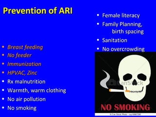 75
Prevention of ARIPrevention of ARI
• Breast feedingBreast feeding
• No feederNo feeder
• ImmunizationImmunization
• HPVAC, ZincHPVAC, Zinc
• Rx malnutritionRx malnutrition
• Warmth, warm clothingWarmth, warm clothing
• No air pollutionNo air pollution
• No smokingNo smoking
• Female literacyFemale literacy
• Family Planning,Family Planning,
birth spacingbirth spacing
• SanitationSanitation
• No overcrowdingNo overcrowding
 