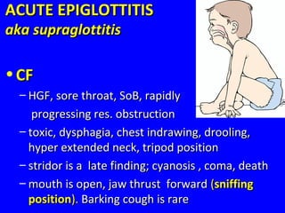 ACUTE EPIGLOTTITISACUTE EPIGLOTTITIS
aka supraglottitisaka supraglottitis
• CFCF
– HGF, sore throat, SoB, rapidlyHGF, sore throat, SoB, rapidly
progressing res. obstructionprogressing res. obstruction
– toxic, dysphagia, chest indrawing, drooling,toxic, dysphagia, chest indrawing, drooling,
hyper extended neck, tripod positionhyper extended neck, tripod position
– stridor is a late finding; cyanosis , coma, deathstridor is a late finding; cyanosis , coma, death
– mouth is open, jaw thrust forwardmouth is open, jaw thrust forward ((sniffingsniffing
positionposition).). Barking cough is rareBarking cough is rare
 