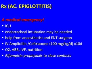 Rx (AC. EPIGLOTTITIS)Rx (AC. EPIGLOTTITIS)
A medical emergency!A medical emergency!
• ICUICU
• endotracheal intubation may be neededendotracheal intubation may be needed
• help from anaesthetist and ENT surgeonhelp from anaesthetist and ENT surgeon
• IV Amplicillin /Ceftriaxone (100 mg/kg/d) x10dIV Amplicillin /Ceftriaxone (100 mg/kg/d) x10d
• O2, ABB, IVF, nutritionO2, ABB, IVF, nutrition
• Rifampicin prophylaxis to close contactsRifampicin prophylaxis to close contacts
 