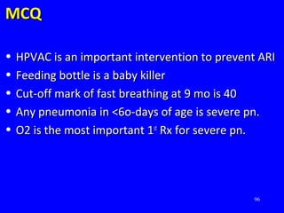 96
MCQMCQ
• HPVAC is an important intervention to prevent ARIHPVAC is an important intervention to prevent ARI
• Feeding bottle is a baby killerFeeding bottle is a baby killer
• Cut-off mark of fast breathing at 9 mo is 40Cut-off mark of fast breathing at 9 mo is 40
• Any pneumonia in <6o-days of age is severe pn.Any pneumonia in <6o-days of age is severe pn.
• O2 is the most important 1O2 is the most important 1stst
Rx for severe pn.Rx for severe pn.
 