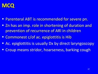 MCQMCQ
• Parenteral ABT is recommended for severe pn.Parenteral ABT is recommended for severe pn.
• Zn has an imp. role in shortening of duration andZn has an imp. role in shortening of duration and
prevention of recurrence of ARI in childrenprevention of recurrence of ARI in children
• Commonest c/of ac. epiglottitis is HibCommonest c/of ac. epiglottitis is Hib
• Ac. epiglottitis is usually Dx by direct laryngoscopy
• Croup means stridor, hoarseness, barking cough
97
 