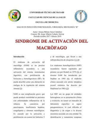 UNIVERSIDAD TÉCNICA DE MANABI
FACULTAD DE CIENCIAS DE LA SALUD
ESCUELA DE MEDICINA
SALUD EN INFECCIÓN INMUNOLOGÍA, VIROLOGÍA, MICOLOGÍA “B”
Autor: Ariana Milene Arias Caballero
Coautor: Dr. Jorge Alberto Cañarte Alcívar
Periodo octubre 2017- febrero 2018
Introducción
El síndrome de activación del
macrófago (SAM) es un proceso
inflamatorio secundario a una
activación del sistema mononuclear
fagocítico, con proliferación de
histiocitos y hemofagocitosis (HF). Se
puede describir como una alteración no
maligna de la regulación del sistema
inmune (5)
SAM es una complicación grave, que
puede producir mortalidad en pacientes
con enfermedades inflamatorias de la
infancia. Se caracteriza por
pancitopenia, insuficiencia hepática,
coagulopatía y síntomas neurológicos.
Es causado por la activación y
proliferación sin control de linfocitos T
y de macrófagos, que llevan a una
sobreproducción de citoquinas (1,3,4)
Los síndromes hemofagocíticos (SHF)
secundarios fueron reportados por
primera vez por Risdall en 1979 (3), el
término SAM fue introducido por
Stephan en 1993 (6), el síndrome
clínico asociado con artritis idiopática
juvenil sistémica fue descrito por
Hadchouel en 1985 (15)
Los SHF son un grupo de entidades
heterogéneas en su presentación clínica
y evolución, no tienen un marcador de
laboratorio específico ni signos
patognomónicos, lo cual dificulta el
diagnóstico y da origen a la diversa
sinonimia asociada con esta entidad. Su
identificación y tratamiento temprano
 
