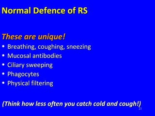 21
Normal Defence of RSNormal Defence of RS
These are unique!These are unique!
• Breathing, coughing, sneezingBreathing, coughing, sneezing
• Mucosal antibodiesMucosal antibodies
• Ciliary sweepingCiliary sweeping
• PhagocytesPhagocytes
• Physical filteringPhysical filtering
(Think how less often you catch cold and cough!)(Think how less often you catch cold and cough!)
 