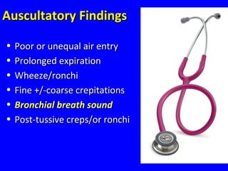 31
Auscultatory FindingsAuscultatory Findings
• Poor or unequal air entryPoor or unequal air entry
• Prolonged expirationProlonged expiration
• Wheeze/ronchiWheeze/ronchi
• Fine +/-coarse crepitationsFine +/-coarse crepitations
• Bronchial breath soundBronchial breath sound
• Post-tussive creps/or ronchiPost-tussive creps/or ronchi
 