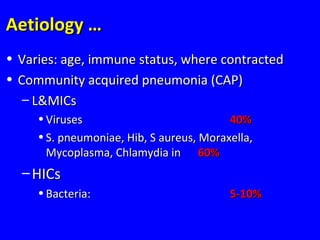 Aetiology …Aetiology …
• Varies: age, immune status, where contractedVaries: age, immune status, where contracted
• Community acquired pneumonia (CAP)Community acquired pneumonia (CAP)
– L&MICsL&MICs
• VirusesViruses 40%40%
• S. pneumoniae, Hib, S aureus, Moraxella,S. pneumoniae, Hib, S aureus, Moraxella,
Mycoplasma, Chlamydia inMycoplasma, Chlamydia in 60%60%
– HICsHICs
• Bacteria:Bacteria: 5-10%5-10%
 