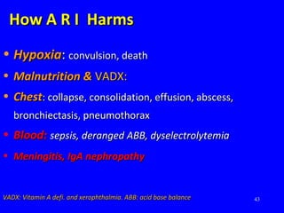 43
How A R I HarmsHow A R I Harms
• HypoxiaHypoxia:: convulsion, deathconvulsion, death
• Malnutrition &Malnutrition & VADX:VADX:
• ChestChest: collapse, consolidation, effusion, abscess,: collapse, consolidation, effusion, abscess,
bronchiectasis, pneumothoraxbronchiectasis, pneumothorax
• Blood:Blood: sepsis, deranged ABB, dyselectrolytemiasepsis, deranged ABB, dyselectrolytemia
• Meningitis, IgA nephropathyMeningitis, IgA nephropathy
VADX: Vitamin A defi. and xerophthalmia. ABB: acid base balanceVADX: Vitamin A defi. and xerophthalmia. ABB: acid base balance
 