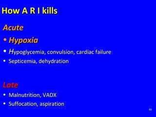 46
How A R I killsHow A R I kills
AcuteAcute
• HypoxiaHypoxia
• HHypoglycemia, convulsion, cardiac failureypoglycemia, convulsion, cardiac failure
• Septicemia, dehydrationSepticemia, dehydration
LateLate
• Malnutrition, VADXMalnutrition, VADX
• Suffocation, aspirationSuffocation, aspiration
 