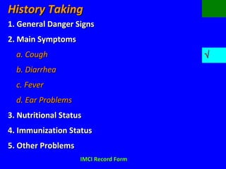 History TakingHistory Taking
1. General Danger Signs1. General Danger Signs
2. Main Symptoms2. Main Symptoms
a. Cougha. Cough √√
b. Diarrheab. Diarrhea
c. Feverc. Fever
d. Ear Problemsd. Ear Problems
3. Nutritional Status3. Nutritional Status
4. Immunization Status4. Immunization Status
5. Other Problems5. Other Problems
IMCI Record FormIMCI Record Form
 