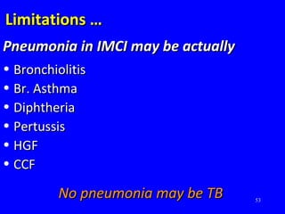 53
Limitations …Limitations …
Pneumonia in IMCI may be actuallyPneumonia in IMCI may be actually
• BronchiolitisBronchiolitis
• Br. AsthmaBr. Asthma
• DiphtheriaDiphtheria
• PertussisPertussis
• HGFHGF
• CCFCCF
No pneumonia may be TBNo pneumonia may be TB
 