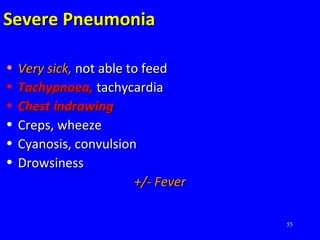 55
Severe PneumoniaSevere Pneumonia
• Very sick,Very sick, not able to feednot able to feed
• Tachypnoea,Tachypnoea, tachycardiatachycardia
• Chest indrawingChest indrawing
• Creps, wheezeCreps, wheeze
• Cyanosis, convulsionCyanosis, convulsion
• DrowsinessDrowsiness
+/- Fever+/- Fever
 