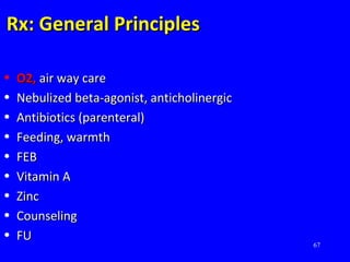 67
Rx: General PrinciplesRx: General Principles
• O2,O2, air way careair way care
• Nebulized beta-agonist, anticholinergicNebulized beta-agonist, anticholinergic
• Antibiotics (parenteral)Antibiotics (parenteral)
• Feeding, warmthFeeding, warmth
• FEBFEB
• Vitamin AVitamin A
• ZincZinc
• CounselingCounseling
• FUFU
 