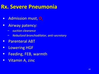 68
Rx. Severe PneumoniaRx. Severe Pneumonia
• Admission must,Admission must, OO22
• Airway patency:Airway patency:
– suction clearancesuction clearance
– Nebulized bronchodilator, anti-secretoryNebulized bronchodilator, anti-secretory
• Parenteral ABTParenteral ABT
• Lowering HGFLowering HGF
• Feeding, FEB, warmthFeeding, FEB, warmth
• Vitamin A, zincVitamin A, zinc
 
