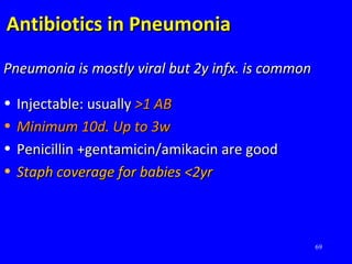 69
Antibiotics in PneumoniaAntibiotics in Pneumonia
Pneumonia is mostly viral but 2y infx. is commonPneumonia is mostly viral but 2y infx. is common
• Injectable: usuallyInjectable: usually >1 AB>1 AB
• Minimum 10d. Up to 3wMinimum 10d. Up to 3w
• Penicillin +gentamicin/amikacin are goodPenicillin +gentamicin/amikacin are good
• Staph coverage for babies <2yrStaph coverage for babies <2yr
 