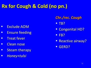 71
Rx for Cough & Cold (no pn.)Rx for Cough & Cold (no pn.)
• Exclude AOMExclude AOM
• Ensure feedingEnsure feeding
• Treat feverTreat fever
• Clean noseClean nose
• Steam therapySteam therapy
• Honey+tulsiHoney+tulsi
Chr./rec. CoughChr./rec. Cough
• TB?TB?
• Congenital HD?Congenital HD?
• FB?FB?
• Reactive airway?Reactive airway?
• GERD?GERD?
 