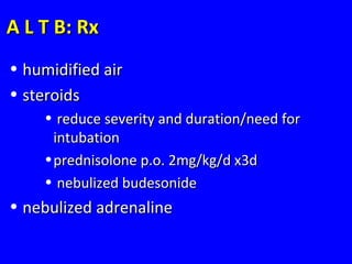 A L T B: RxA L T B: Rx
• humidified airhumidified air
• steroidssteroids
• reduce severity and duration/need forreduce severity and duration/need for
intubationintubation
•prednisolone p.o. 2mg/kg/d x3dprednisolone p.o. 2mg/kg/d x3d
• nebulized budesonidenebulized budesonide
• nebulized adrenalinenebulized adrenaline
 