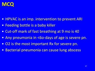 97
MCQMCQ
• HPVAC is an imp. intervention to prevent ARIHPVAC is an imp. intervention to prevent ARI
• Feeding bottle is a baby killerFeeding bottle is a baby killer
• Cut-off mark of fast breathing at 9 mo is 40Cut-off mark of fast breathing at 9 mo is 40
• Any pneumonia in <6o-days of age is severe pn.Any pneumonia in <6o-days of age is severe pn.
• O2 is the most important Rx for severe pn.O2 is the most important Rx for severe pn.
• Bacterial pneumonia can cause lung abscessBacterial pneumonia can cause lung abscess
 