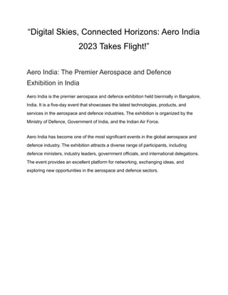 “Digital Skies, Connected Horizons: Aero India
2023 Takes Flight!”
Aero India: The Premier Aerospace and Defence
Exhibition in India
Aero India is the premier aerospace and defence exhibition held biennially in Bangalore,
India. It is a five-day event that showcases the latest technologies, products, and
services in the aerospace and defence industries. The exhibition is organized by the
Ministry of Defence, Government of India, and the Indian Air Force.
Aero India has become one of the most significant events in the global aerospace and
defence industry. The exhibition attracts a diverse range of participants, including
defence ministers, industry leaders, government officials, and international delegations.
The event provides an excellent platform for networking, exchanging ideas, and
exploring new opportunities in the aerospace and defence sectors.
 