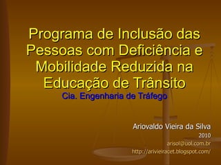 Ariovaldo Vieira da Silva 2010 [email_address] http://arivieiracet.blogspot.com/ Programa de Inclusão das Pessoas com Deficiência e Mobilidade Reduzida na Educação de Trânsito Cia. Engenharia de Tráfego 