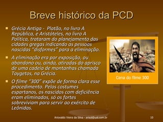 Breve histórico da PCD Grécia Antiga -  Platão, no livro A República, e Aristóteles, no livro A Política, trataram do planejamento das cidades gregas indicando as pessoas nascidas “disformes” para a eliminação.  A eliminação era por exposição, ou abandono ou, ainda, atiradas do aprisco de uma cadeia de montanhas chamada Taygetos, na Grécia.  O filme “300” expõe de forma clara esse procedimento. Pelos costumes espartanos, os nascidos com deficiência eram eliminados, só os fortes sobreviviam para servir ao exército de Leônidas. Ariovaldo Vieira da Silva - arisol@uol.com.br Cena do filme 300 