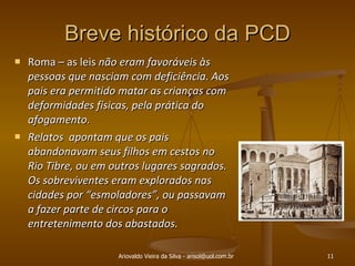 Breve histórico da PCD Roma – as leis  não eram favoráveis às pessoas que nasciam com deficiência. Aos pais era permitido matar as crianças com deformidades físicas, pela prática do afogamento.  Relatos  apontam que os pais abandonavam seus filhos em cestos no Rio Tibre, ou em outros lugares sagrados. Os sobreviventes eram explorados nas cidades por “esmoladores”, ou passavam a fazer parte de circos para o entretenimento dos abastados. Ariovaldo Vieira da Silva - arisol@uol.com.br 