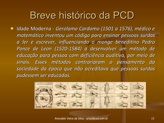 Breve histórico da PCD Idade Moderna -  Gerolamo Cardomo (1501 a 1576), médico e matemático inventou um código para ensinar pessoas surdas a ler e escrever, influenciando o monge beneditino Pedro Ponce de Leon (1520-1584) a desenvolver um método de educação para pessoa com deficiência auditiva, por meio de sinais. Esses métodos contrariaram o pensamento da sociedade da época que não acreditava que pessoas surdas pudessem ser educadas. Ariovaldo Vieira da Silva - arisol@uol.com.br 