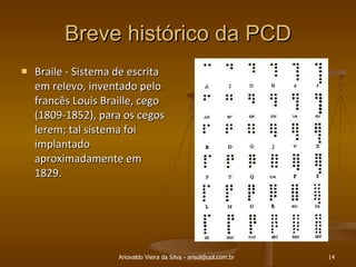 Breve histórico da PCD Braile - Sistema de escrita em relevo, inventado pelo francês Louis Braille, cego (1809-1852), para os cegos lerem; tal sistema foi implantado aproximadamente em 1829. Ariovaldo Vieira da Silva - arisol@uol.com.br 