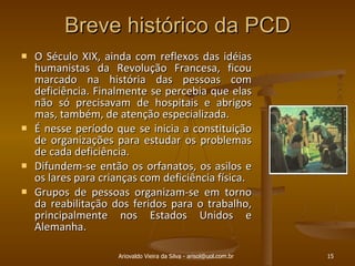 Breve histórico da PCD O Século XIX, ainda com reflexos das idéias humanistas da Revolução Francesa, ficou marcado na história das pessoas com deficiência. Finalmente se percebia que elas não só precisavam de hospitais e abrigos mas, também, de atenção especializada.  É nesse período que se inicia a constituição de organizações para estudar os problemas de cada deficiência.  Difundem-se então os orfanatos, os asilos e os lares para crianças com deficiência física.  Grupos de pessoas organizam-se em torno da reabilitação dos feridos para o trabalho, principalmente nos Estados Unidos e Alemanha.  Ariovaldo Vieira da Silva - arisol@uol.com.br 