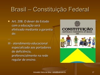 Brasil – Constituição Federal Art. 208. O dever do Estado com a educação será efetivado mediante a garantia de:  ... III - atendimento educacional especializado aos portadores de deficiência, preferencialmente na rede regular de ensino. Ariovaldo Vieira da Silva - arisol@uol.com.br 