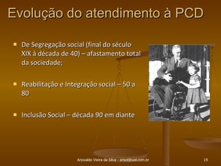 Evolução do atendimento à PCD  De Segregação social (final do século XIX à década de 40) – afastamento total da sociedade; Reabilitação e Integração social – 50 a 80 Inclusão Social – década 90 em diante Ariovaldo Vieira da Silva - arisol@uol.com.br 