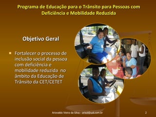 Programa de Educação para o Trânsito para Pessoas com Deficiência e Mobilidade Reduzida Objetivo Geral Fortalecer o processo de inclusão social da pessoa com deficiência e mobilidade reduzida  no âmbito da Educação de Trânsito da CET/CETET Ariovaldo Vieira da Silva - arisol@uol.com.br 