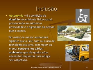 Inclusão Autonomia  – é a condição de  domínio  no ambiente físico-social, preservando ao máximo a privacidade e a dignidade da pessoa que a exerce.  Ter maior ou menor autonomia significa que a PcD, com ou o uso de tecnologia assistiva, tem maior ou menor  controle nos vários ambientes  que ela queira e/ou necessite freqüentar para atingir seus objetivos. Ariovaldo Vieira da Silva - arisol@uol.com.br 