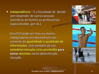 Ariovaldo Vieira da Silva - arisol@uol.com.br Independência  – É a faculdade de  decidir sem depender de outras pessoas (membros da família ou profissionais especializados, por ex.).  Uma PcD pode ser mais ou menos independente em decorrência não somente da  quantidade e qualidade de  informações ,  mas também da sua  autodeterminação e/ou prontidão  para tomar  decisões   numa determinada situação.  