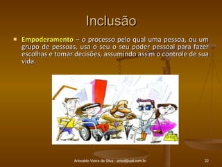 Inclusão Empoderamento  – o processo pelo qual uma pessoa, ou um grupo de pessoas, usa o seu o seu poder pessoal para fazer escolhas e tomar decisões, assumindo assim o controle de sua vida. Ariovaldo Vieira da Silva - arisol@uol.com.br 