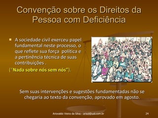 Convenção sobre os Direitos da Pessoa com Deficiência A sociedade civil exerceu papel fundamental neste processo, o que reflete sua força  política e a pertinência técnica de suas contribuições . (“ Nada sobre nós sem nós” ). Ariovaldo Vieira da Silva - arisol@uol.com.br Sem suas intervenções e sugestões fundamentadas não se chegaria ao texto da convenção, aprovado em agosto. 