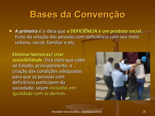 Bases da Convenção A primeira  é a ideia que  a DEFICIÊNCIA é um produto social , fruto da relação das pessoas com deficiência com seu meio urbano, social, familiar e etc. Ariovaldo Vieira da Silva - arisol@uol.com.br Eliminar barreiras/ criar acessibilidade .  Fica claro que cabe ao Estado, principalmente, a criação das condições adequadas para que as pessoas com deficiência participem da sociedade, sejam  incluídas em igualdade com as demais. 