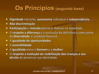 Os Princípios   (segunda base ) Dignidade  inerente,  autonomia  individual e  independência . Não discriminação . Participação  e i nclusão  plenas e efetivas na sociedade. O  respeito a diferença  e a aceitação da deficiência como parte da  diversidade  e condição humana. A  igualdade de oportunidades . A  acessibilidade . A  Igualdade  entre o  homem  e a  mulher . O  respeito a evolução da reabilitação das crianças e seu direito  de preservar sua identidade. Ariovaldo Vieira da Silva - arisol@uol.com.br 