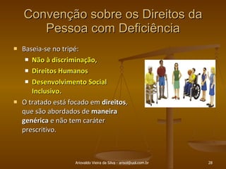 Convenção sobre os Direitos da Pessoa com Deficiência Baseia-se no tripé:  Não à discriminação,  Direitos Humanos  Desenvolvimento Social Inclusivo. O tratado está focado em  direitos , que são abordados de  maneira   genérica  e não tem caráter prescritivo. Ariovaldo Vieira da Silva - arisol@uol.com.br 