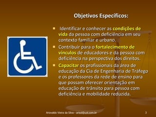 Ariovaldo Vieira da Silva - arisol@uol.com.br Objetivos Específicos: Identificar e conhecer as  condições de vida  da pessoa com deficiência em seu contexto familiar e urbano. Contribuir para o  fortalecimento de vínculos  de educadores e da pessoa com deficiência na perspectiva dos direitos. Capacitar  os profissionais da área de educação da Cia de Engenharia de Tráfego e os professores da rede de ensino para que possam oferecer orientação em educação de trânsito para pessoa com deficiência e mobilidade reduzida.  