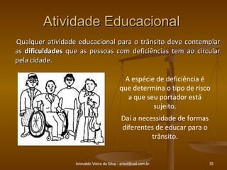 Atividade Educacional  Qualquer atividade educacional para o trânsito deve contemplar as  dificuldades  que as pessoas com deficiências tem ao circular pela cidade. Ariovaldo Vieira da Silva - arisol@uol.com.br A espécie de deficiência é que determina o tipo de risco a que seu portador está sujeito. Daí a necessidade de formas diferentes de educar para o trânsito. 