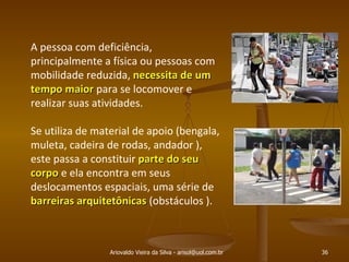 Ariovaldo Vieira da Silva - arisol@uol.com.br A pessoa com deficiência, principalmente a física ou pessoas com mobilidade reduzida,  necessita de um tempo maior  para se locomover e realizar suas atividades.  Se utiliza de material de apoio (bengala, muleta, cadeira de rodas, andador ), este passa a constituir  parte do seu corpo  e ela encontra em seus deslocamentos espaciais, uma série de  barreiras arquitetônicas  (obstáculos ). 