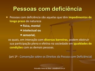 Pessoas com deficiência Pessoas com deficiência são aquelas que têm  impedimentos de longo prazo  de natureza  física, mental intelectual ou  sensorial,  os quais, em interação com  diversas barreiras , podem obstruir sua participação plena e efetiva na sociedade em  igualdades de condições  com as demais pessoas.  (art 1º -  Convenção sobre os Direitos da Pessoa com Deficiência) Ariovaldo Vieira da Silva - arisol@uol.com.br 