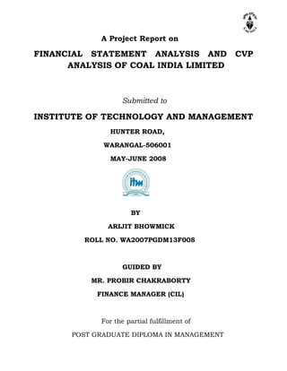 A Project Report on
FINANCIAL STATEMENT ANALYSIS AND CVP
ANALYSIS OF COAL INDIA LIMITED
Submitted to
INSTITUTE OF TECHNOLOGY AND MANAGEMENT
HUNTER ROAD,
WARANGAL-506001
MAY-JUNE 2008
BY
ARIJIT BHOWMICK
ROLL NO. WA2007PGDM13F008
GUIDED BY
MR. PROBIR CHAKRABORTY
FINANCE MANAGER (CIL)
For the partial fulfillment of
POST GRADUATE DIPLOMA IN MANAGEMENT
 