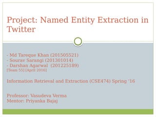 Project: Named Entity Extraction in
Twitter
- Md Tareque Khan (201505521)
- Sourav Sarangi (201301014)
- Darshan Agarwal (201225189)
[Team 55] [April 2016]
Information Retrieval and Extraction (CSE474) Spring ‘16
Professor: Vasudeva Verma
Mentor: Priyanka Bajaj
 