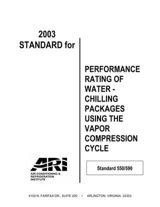 2003
STANDARD for

                                       PERFORMANCE
                                       RATING OF
                                       WATER -
                                       CHILLING
                                       PACKAGES
                                       USING THE
                                       VAPOR
                                       COMPRESSION
                                       CYCLE

                                            Standard 550/590




  4100 N. FAIRFAX DR., SUITE 200   •   ARLINGTON, VIRGINIA 22203
 